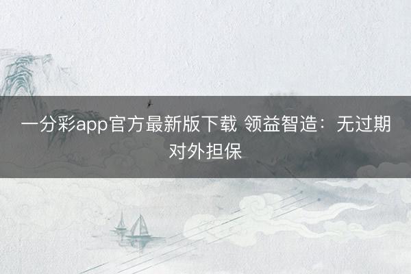 一分彩app官方最新版下载 领益智造：无过期对外担保