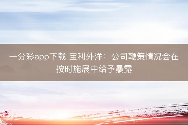 一分彩app下载 宝利外洋：公司鞭策情况会在按时施展中给予暴露