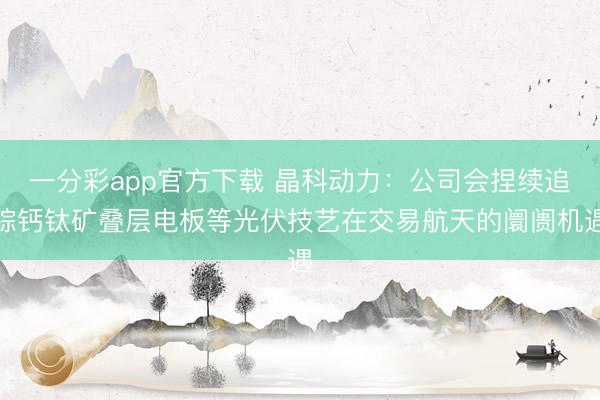 一分彩app官方下载 晶科动力:公司会捏续追踪钙钛矿叠层电板等光伏技艺在交易航天的阛阓机遇