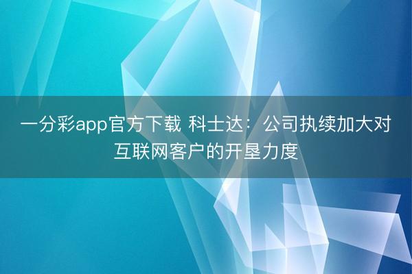一分彩app官方下载 科士达:公司执续加大对互联网客户的开垦力度