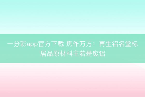 一分彩app官方下载 焦作万方：再生铝名堂标居品原材料主若是废铝