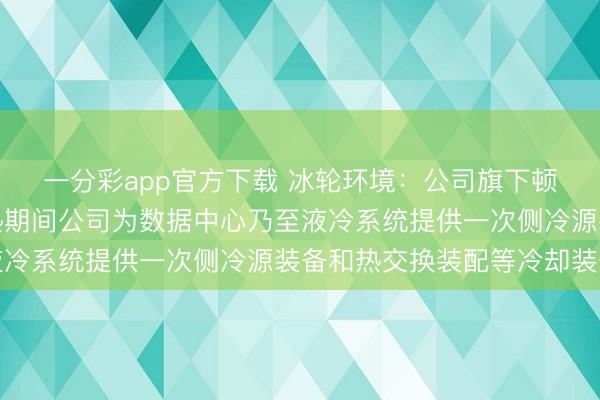一分彩app官方下载 冰轮环境：公司旗下顿汉布什公司和冰瓜代热期间公司为数据中心乃至液冷系统提供一次侧冷源装备和热交换装配等冷却装备