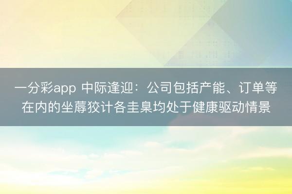 一分彩app 中际逢迎：公司包括产能、订单等在内的坐蓐狡计各圭臬均处于健康驱动情景