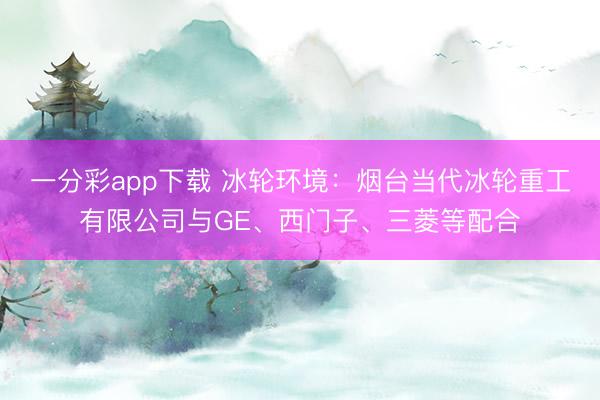 一分彩app下载 冰轮环境:烟台当代冰轮重工有限公司与GE、西门子、三菱等配合