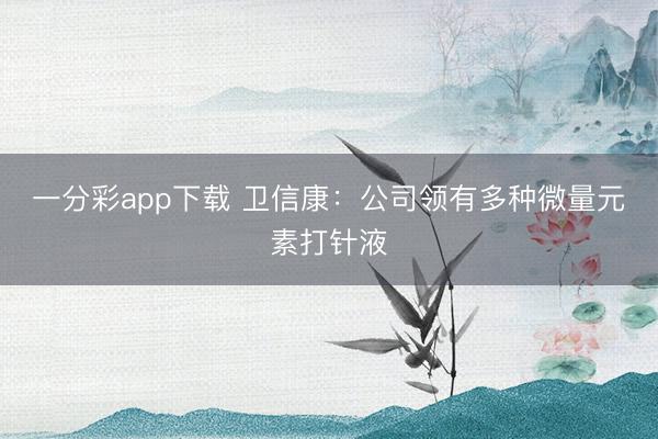 一分彩app下载 卫信康:公司领有多种微量元素打针液