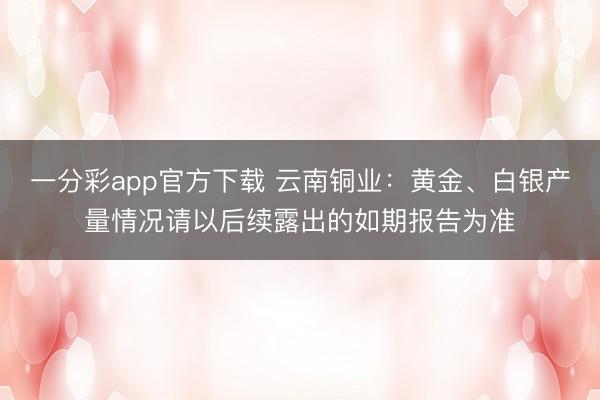 一分彩app官方下载 云南铜业：黄金、白银产量情况请以后续露出的如期报告为准