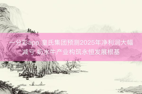 一分彩app 皇氏集团预测2025年净利润大幅减亏 奶水牛产业构筑永恒发展根基
