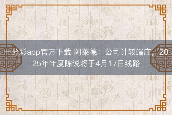 一分彩app官方下载 阿莱德：公司计较端庄，2025年年度陈说将于4月17日线路
