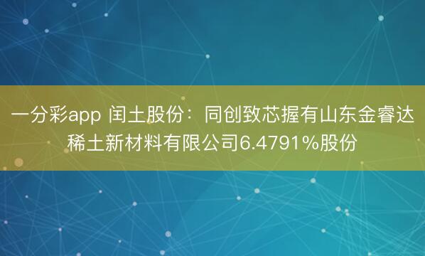 一分彩app 闰土股份：同创致芯握有山东金睿达稀土新材料有限公司6.4791%股份