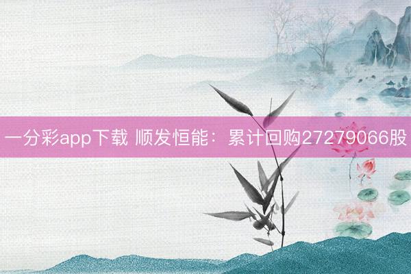 一分彩app下载 顺发恒能：累计回购27279066股