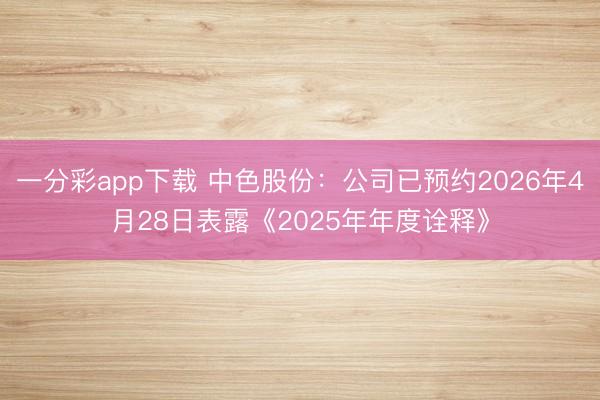 一分彩app下载 中色股份：公司已预约2026年4月28日表露《2025年年度诠释》