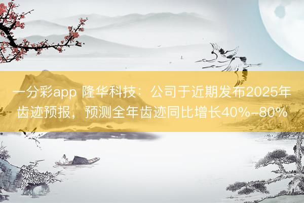 一分彩app 隆华科技：公司于近期发布2025年齿迹预报，预测全年齿迹同比增长40%-80%