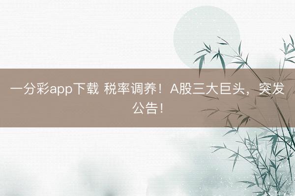 一分彩app下载 税率调养!A股三大巨头,突发公告!