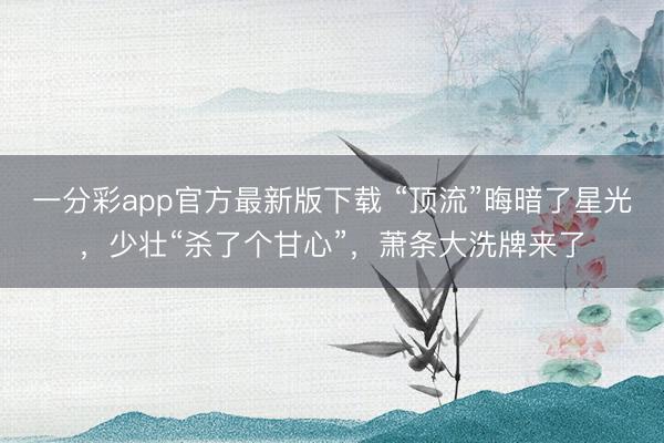 一分彩app官方最新版下载 “顶流”晦暗了星光，少壮“杀了个甘心”，萧条大洗牌来了