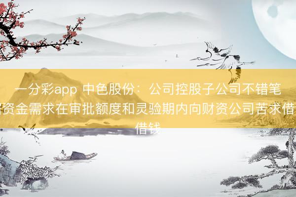 一分彩app 中色股份：公司控股子公司不错笔据资金需求在审批额度和灵验期内向财资公司苦求借钱