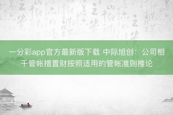 一分彩app官方最新版下载 中际旭创：公司相干管帐措置财按照适用的管帐准则推论