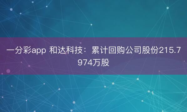 一分彩app 和达科技：累计回购公司股份215.7974万股