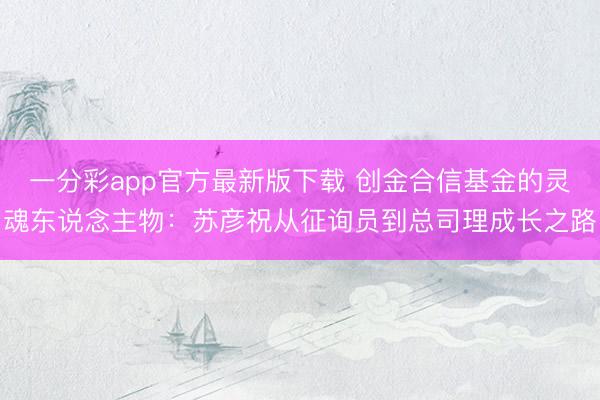 一分彩app官方最新版下载 创金合信基金的灵魂东说念主物:苏彦祝从征询员到总司理成长之路