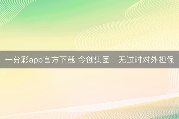 一分彩app官方下载 今创集团:无过时对外担保