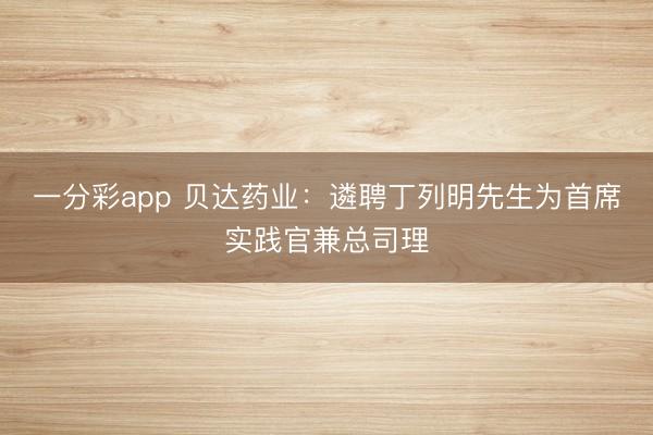 一分彩app 贝达药业：遴聘丁列明先生为首席实践官兼总司理