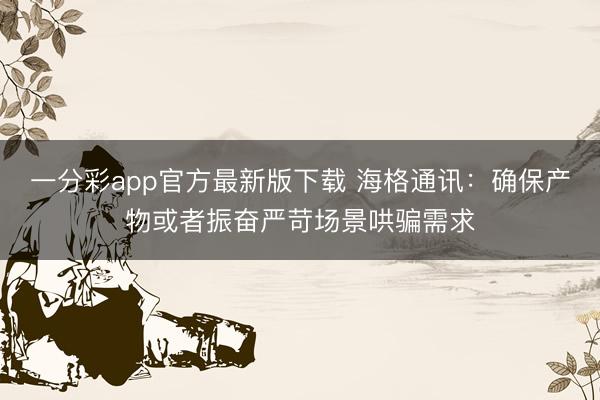 一分彩app官方最新版下载 海格通讯:确保产物或者振奋严苛场景哄骗需求