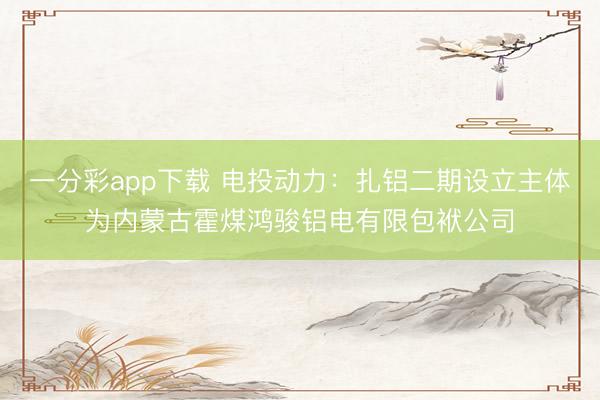 一分彩app下载 电投动力:扎铝二期设立主体为内蒙古霍煤鸿骏铝电有限包袱公司