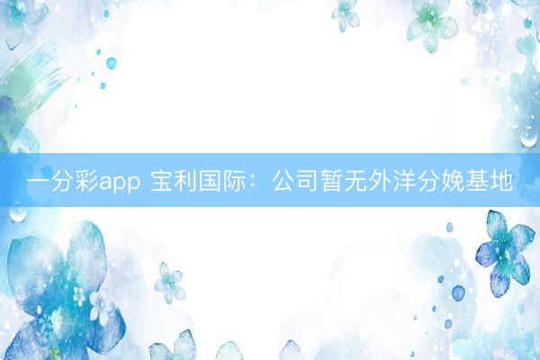 一分彩app 宝利国际：公司暂无外洋分娩基地