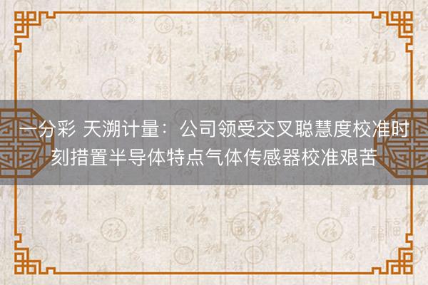 一分彩 天溯计量：公司领受交叉聪慧度校准时刻措置半导体特点气体传感器校准艰苦
