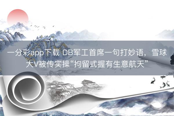 一分彩app下载 DB军工首席一句打妙语，雪球大V被传实操“拘留式握有生意航天”