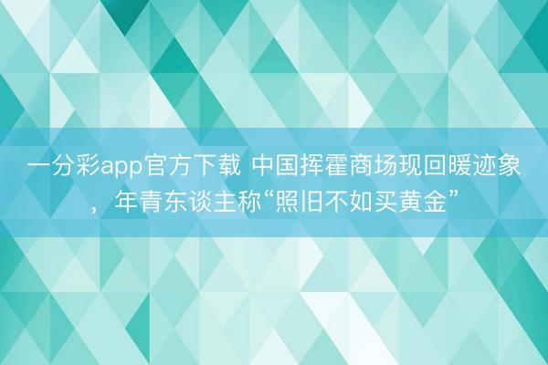 一分彩app官方下载 中国挥霍商场现回暖迹象，年青东谈主称“照旧不如买黄金”