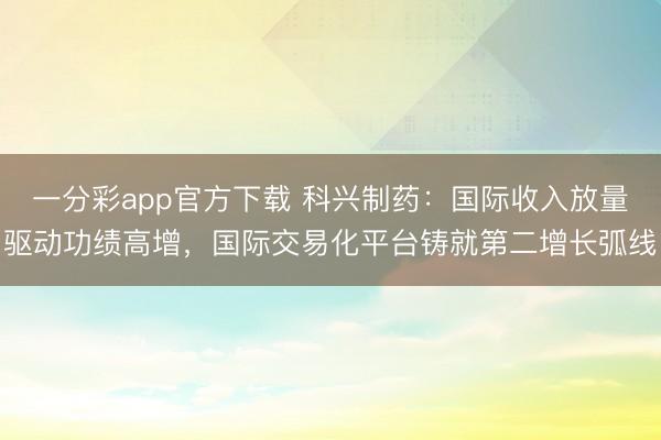 一分彩app官方下载 科兴制药：国际收入放量驱动功绩高增，国际交易化平台铸就第二增长弧线