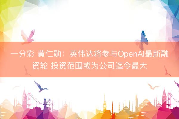 一分彩 黄仁勋：英伟达将参与OpenAI最新融资轮 投资范围或为公司迄今最大