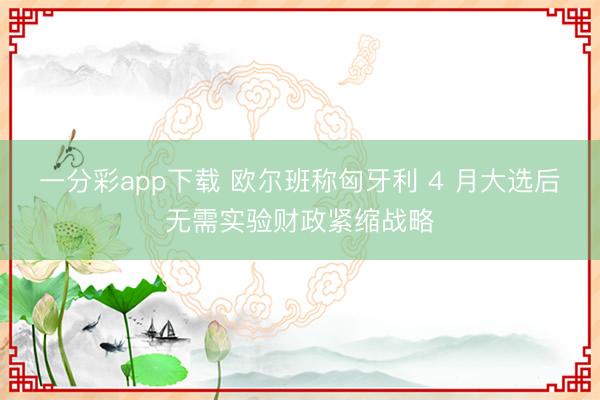 一分彩app下载 欧尔班称匈牙利 4 月大选后无需实验财政紧缩战略