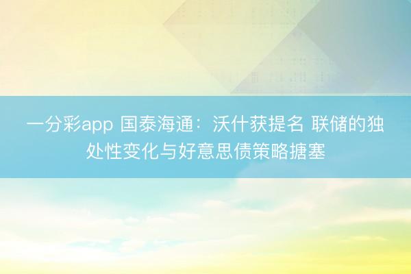 一分彩app 国泰海通：沃什获提名 联储的独处性变化与好意思债策略搪塞