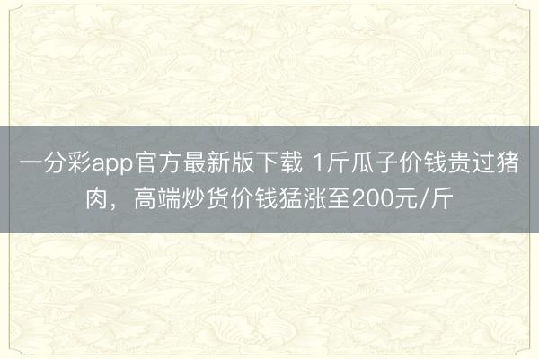 一分彩app官方最新版下载 1斤瓜子价钱贵过猪肉，高端炒货价钱猛涨至200元/斤