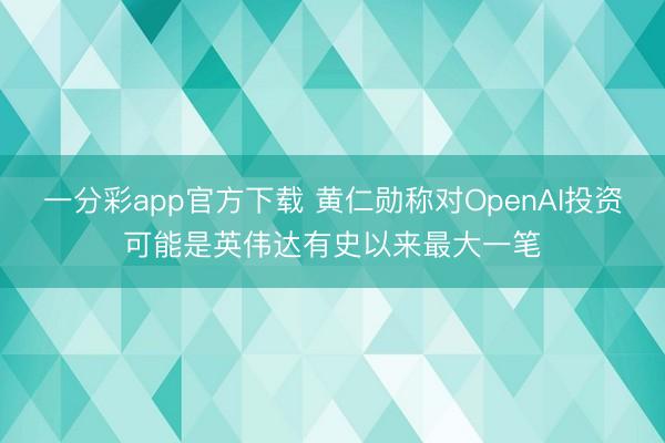 一分彩app官方下载 黄仁勋称对OpenAI投资可能是英伟达有史以来最大一笔