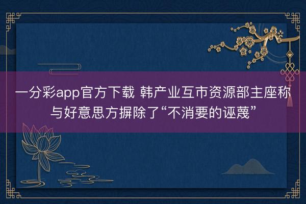 一分彩app官方下载 韩产业互市资源部主座称与好意思方摒除了“不消要的诬蔑”