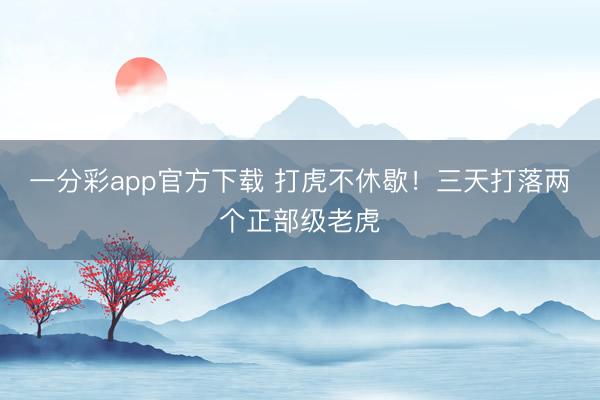 一分彩app官方下载 打虎不休歇！三天打落两个正部级老虎