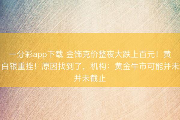 一分彩app下载 金饰克价整夜大跌上百元!黄金、白银重挫!原因找到了,机构:黄金牛市可能并未截止