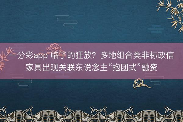 一分彩app 临了的狂放？多地组合类非标政信家具出现关联东说念主“抱团式”融资