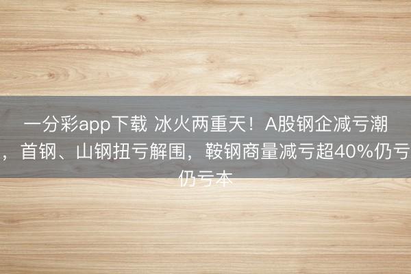 一分彩app下载 冰火两重天！A股钢企减亏潮涌，首钢、山钢扭亏解围，鞍钢商量减亏超40%仍亏本