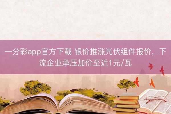 一分彩app官方下载 银价推涨光伏组件报价，下流企业承压加价至近1元/瓦