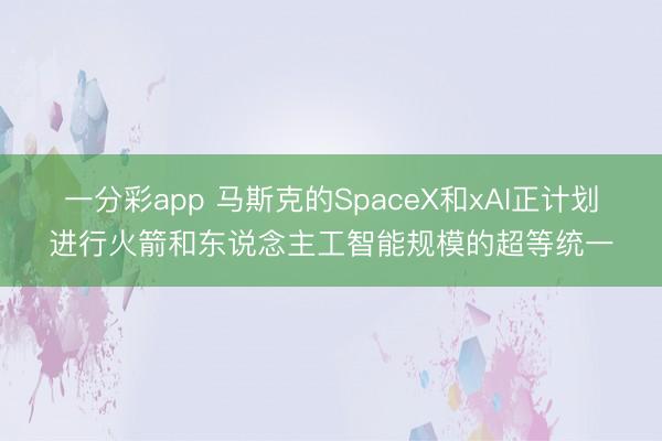 一分彩app 马斯克的SpaceX和xAI正计划进行火箭和东说念主工智能规模的超等统一