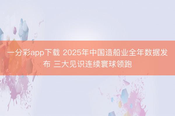 一分彩app下载 2025年中国造船业全年数据发布 三大见识连续寰球领跑