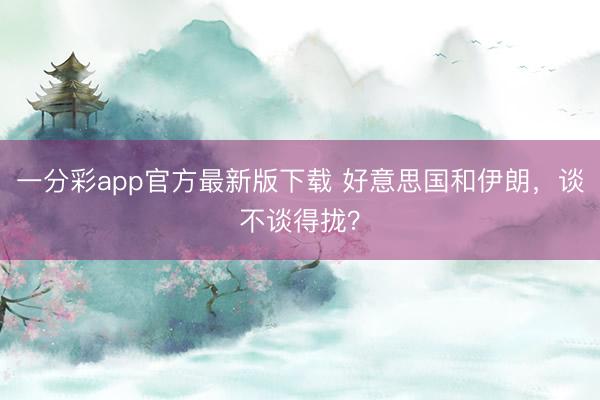 一分彩app官方最新版下载 好意思国和伊朗,谈不谈得拢?