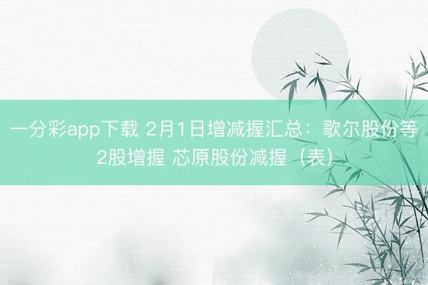 一分彩app下载 2月1日增减握汇总:歌尔股份等2股增握 芯原股份减握(表)