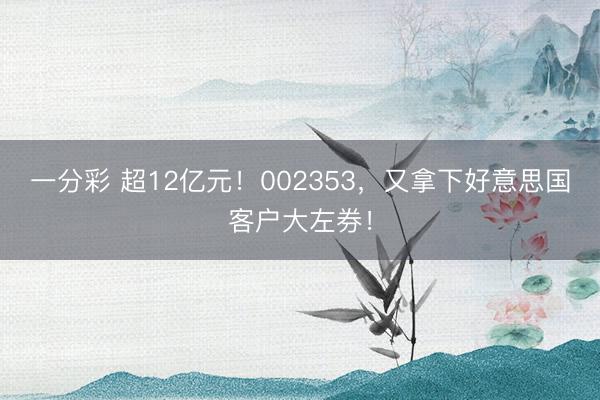 一分彩 超12亿元！002353，又拿下好意思国客户大左券！