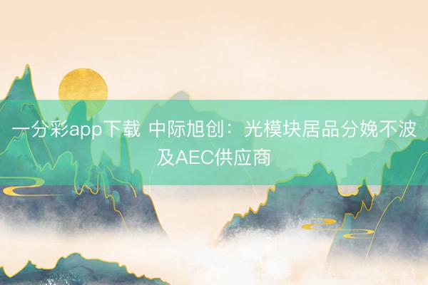 一分彩app下载 中际旭创:光模块居品分娩不波及AEC供应商