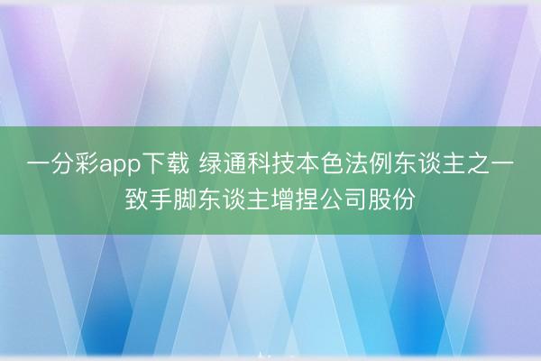 一分彩app下载 绿通科技本色法例东谈主之一致手脚东谈主增捏公司股份
