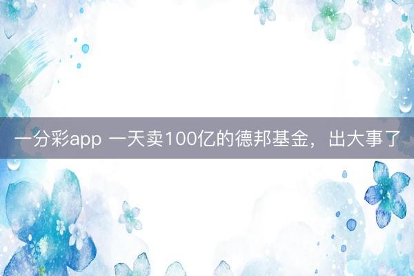 一分彩app 一天卖100亿的德邦基金,出大事了